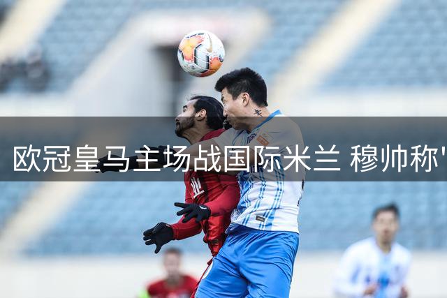 欧冠皇马主场战国际米兰 穆帅称"这仅是场普通较量