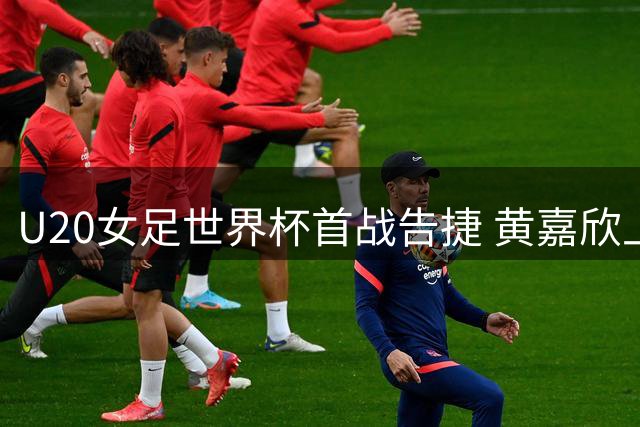 U20女足世界杯首战告捷 黄嘉欣上演帽子戏法获最佳